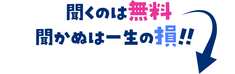 聞くのは無料聞かぬは一生の損!!